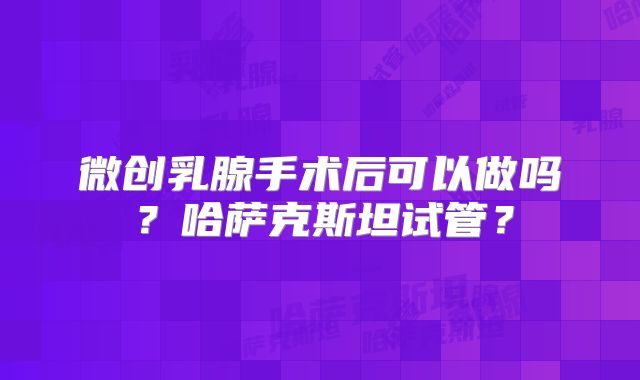 微创乳腺手术后可以做吗？哈萨克斯坦试管？