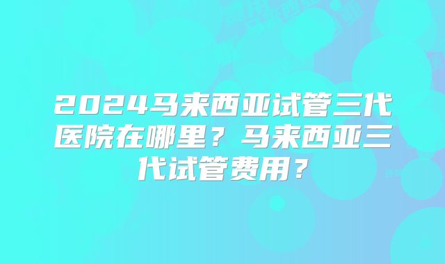 2024马来西亚试管三代医院在哪里?马来西亚三代试管费用?