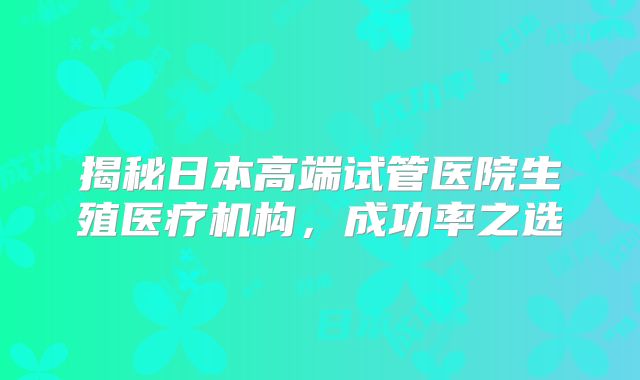 揭秘日本高端试管医院生殖医疗机构,成功率之选