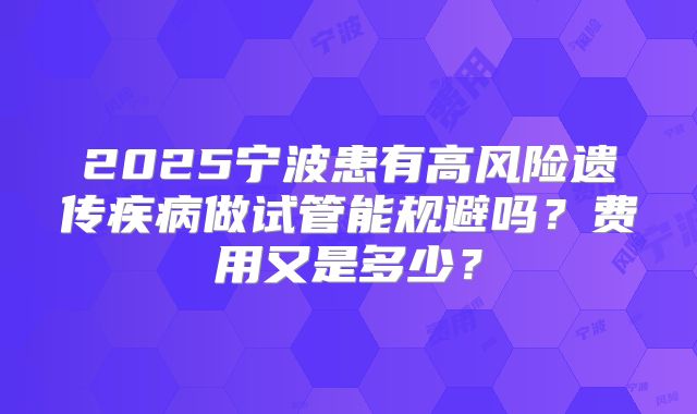 2025宁波患有高风险遗传疾病做试管能规避吗？费用又是多少？