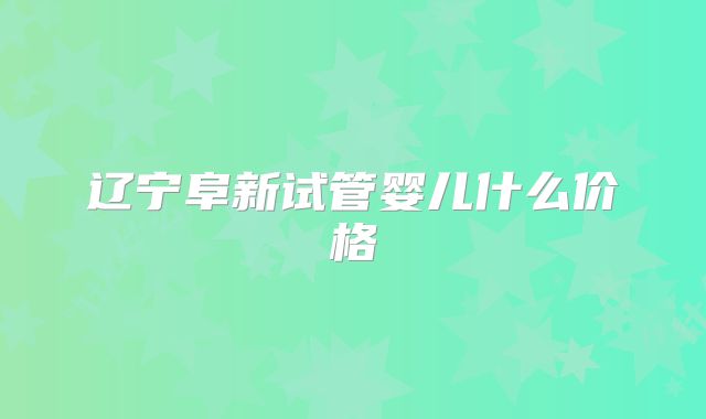 辽宁阜新试管婴儿什么价格