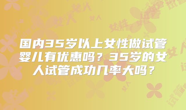 国内35岁以上女性做试管婴儿有优惠吗?35岁的女人试管成功几率大吗?