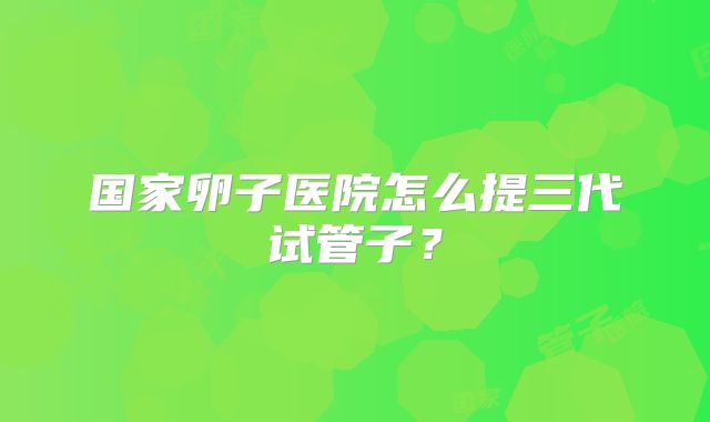 国家卵子医院怎么提三代试管子？