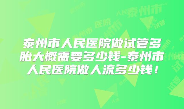 泰州市人民医院做试管多胎大概需要多少钱-泰州市人民医院做人流多少钱！