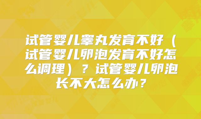 试管婴儿睾丸发育不好（试管婴儿卵泡发育不好怎么调理）？试管婴儿卵泡长不大怎么办？