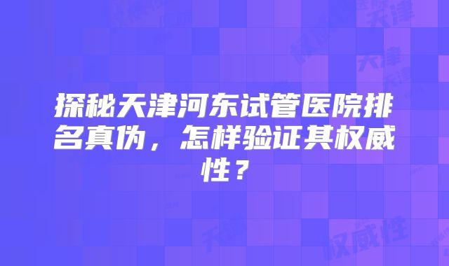 探秘天津河东试管医院排名真伪,怎样验证其权威性?