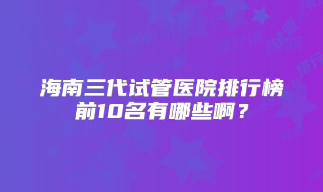 海南三代试管医院排行榜前10名有哪些啊？