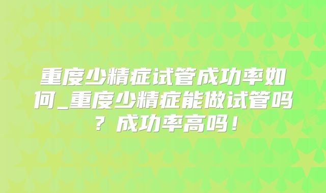 重度少精症试管成功率如何_重度少精症能做试管吗？成功率高吗！