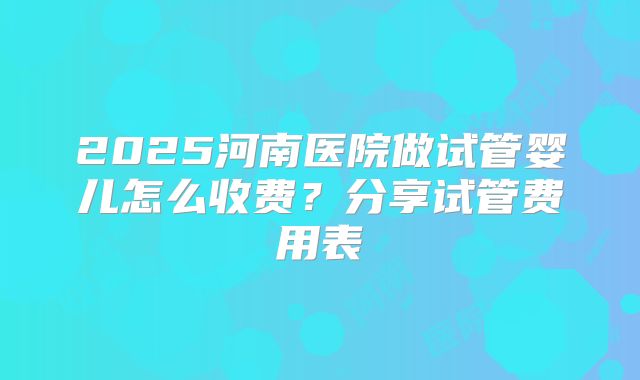 2025河南医院做试管婴儿怎么收费?分享试管费用表