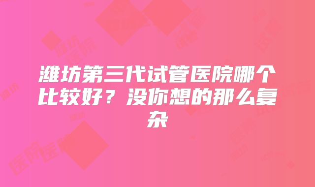 潍坊第三代试管医院哪个比较好？没你想的那么复杂