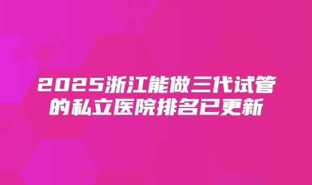 2025浙江能做三代试管的私立医院排名已更新