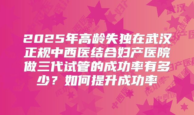 2025年高龄失独在武汉正规中西医结合妇产医院做三代试管的成功率有多少？如何提升成功率