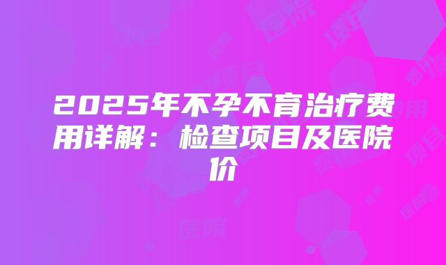 2025年不孕不育治疗费用详解:检查项目及医院价