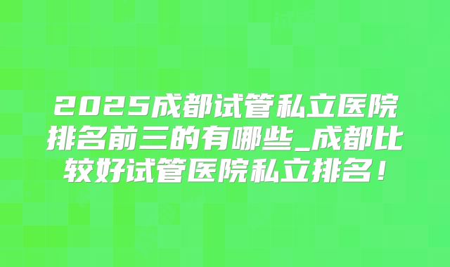 2025成都试管私立医院排名前三的有哪些_成都比较好试管医院私立排名！