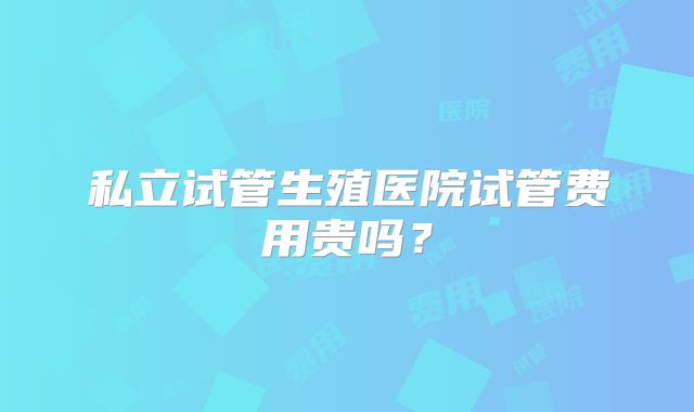 私立试管生殖医院试管费用贵吗?