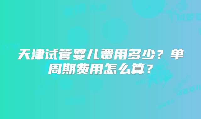 天津试管婴儿费用多少？单周期费用怎么算？