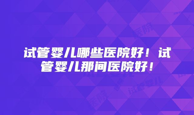 试管婴儿哪些医院好!试管婴儿那间医院好!