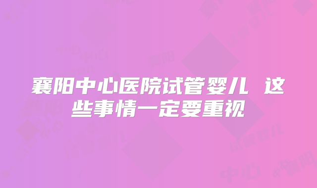 襄阳中心医院试管婴儿 这些事情一定要重视