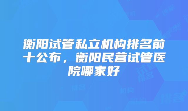 衡阳试管私立机构排名前十公布,衡阳民营试管医院哪家好