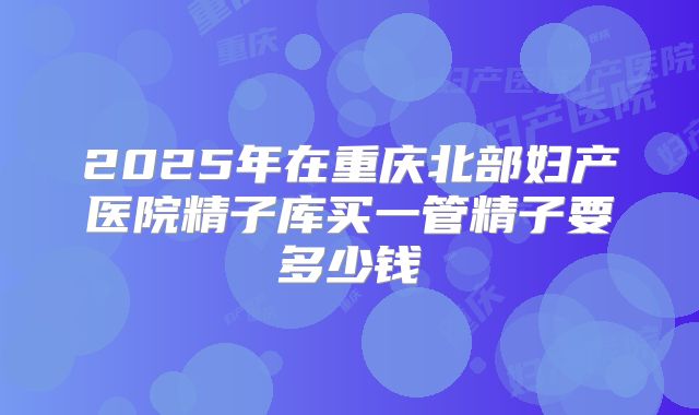 2025年在重庆北部妇产医院精子库买一管精子要多少钱