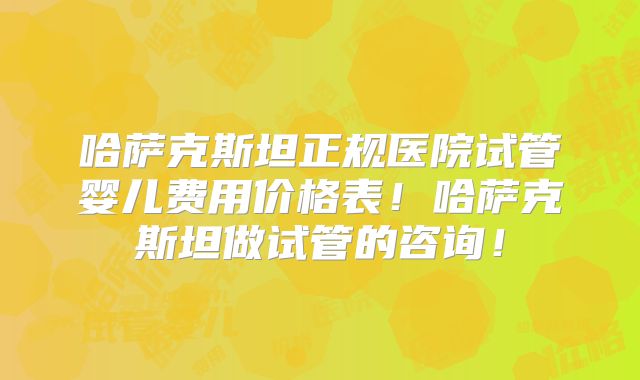 哈萨克斯坦正规医院试管婴儿费用价格表！哈萨克斯坦做试管的咨询！