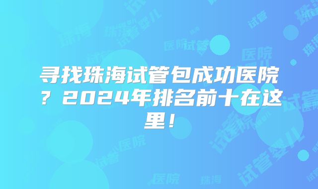 寻找珠海试管包成功医院？2024年排名前十在这里！