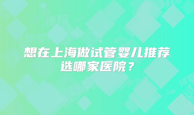 想在上海做试管婴儿推荐选哪家医院？