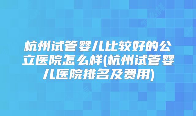 杭州试管婴儿比较好的公立医院怎么样(杭州试管婴儿医院排名及费用)