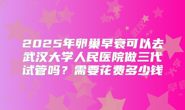 2025年卵巢早衰可以去武汉大学人民医院做三代试管吗?需要花费多少钱