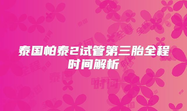 泰国帕泰2试管第三胎全程时间解析