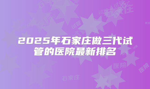 2025年石家庄做三代试管的医院最新排名