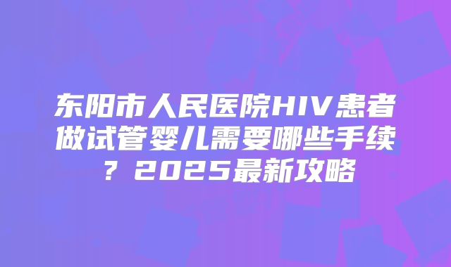 东阳市人民医院HIV患者做试管婴儿需要哪些手续？2025最新攻略