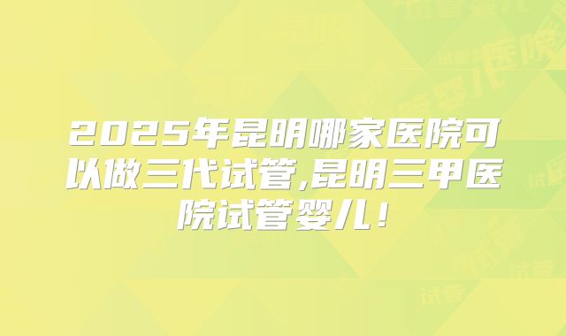 2025年昆明哪家医院可以做三代试管,昆明三甲医院试管婴儿！