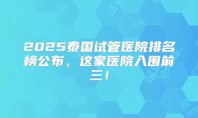 2025泰国试管医院排名榜公布,这家医院入围前三!