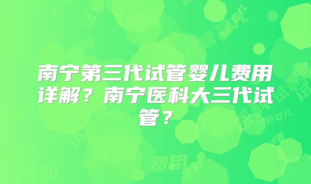 南宁第三代试管婴儿费用详解？南宁医科大三代试管？
