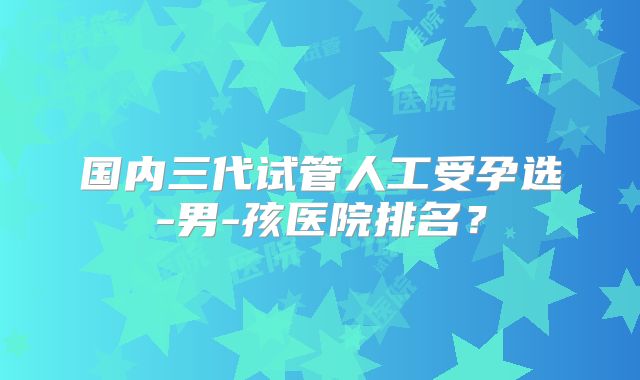 国内三代试管人工受孕选-男-孩医院排名？