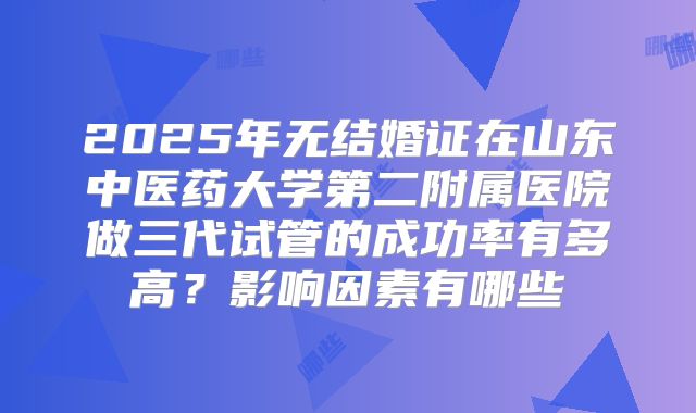 2025年无结婚证在山东中医药大学第二附属医院做三代试管的成功率有多高？影响因素有哪些