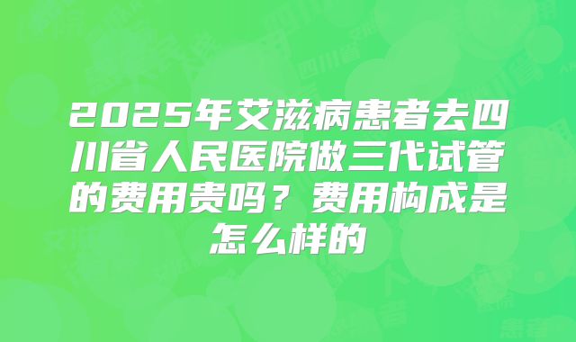 2025年艾滋病患者去四川省人民医院做三代试管的费用贵吗?费用构成是怎么样的