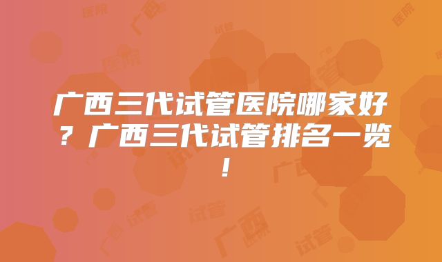 广西三代试管医院哪家好?广西三代试管排名一览!