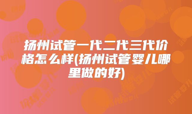 扬州试管一代二代三代价格怎么样(扬州试管婴儿哪里做的好)