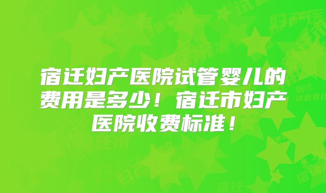 宿迁妇产医院试管婴儿的费用是多少!宿迁市妇产医院收费标准!