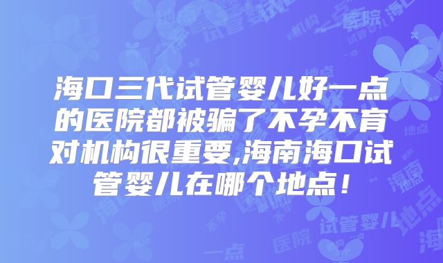 海口三代试管婴儿好一点的医院都被骗了不孕不育对机构很重要,海南海口试管婴儿在哪个地点！