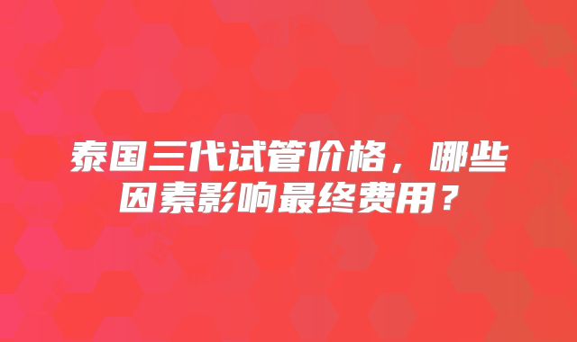 泰国三代试管价格，哪些因素影响最终费用？