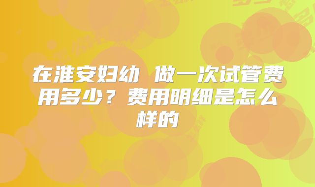 在淮安妇幼 做一次试管费用多少?费用明细是怎么样的