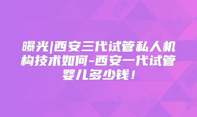 曝光|西安三代试管私人机构技术如何-西安一代试管婴儿多少钱!