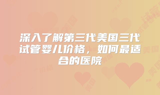 深入了解第三代美国三代试管婴儿价格,如何最适合的医院