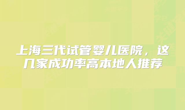 上海三代试管婴儿医院，这几家成功率高本地人推荐