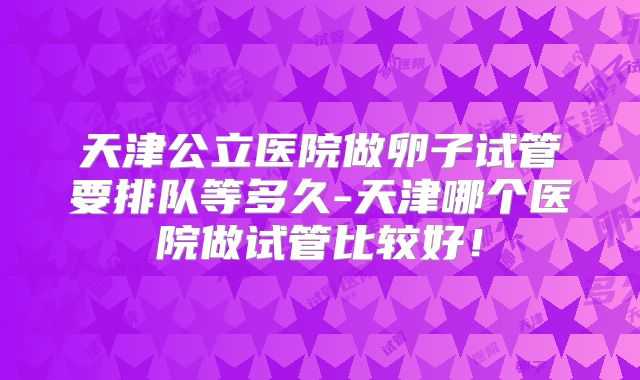 天津公立医院做卵子试管要排队等多久-天津哪个医院做试管比较好！