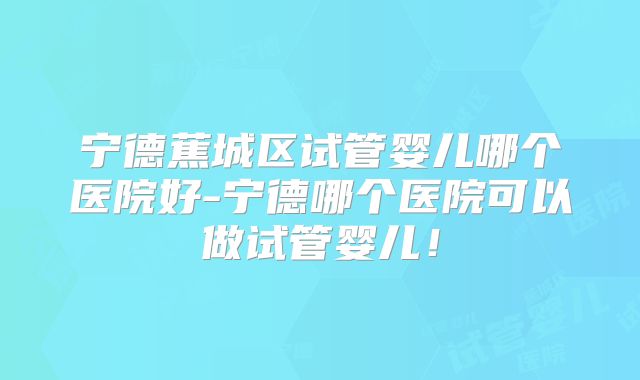 宁德蕉城区试管婴儿哪个医院好-宁德哪个医院可以做试管婴儿！