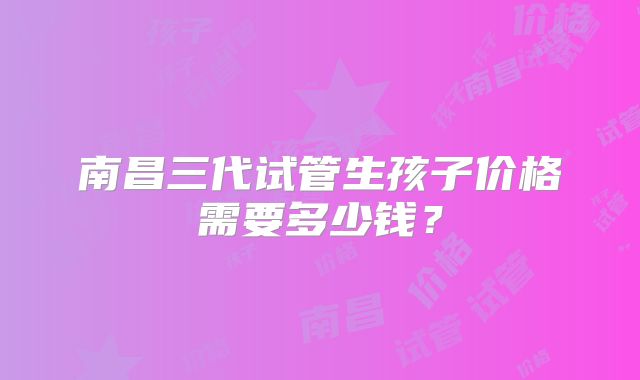 南昌三代试管生孩子价格需要多少钱？